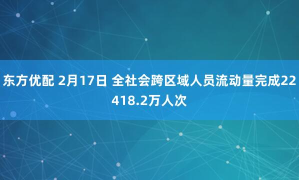 东方优配 2月17日 全社会跨区域人员流动量完成22418.2万人次