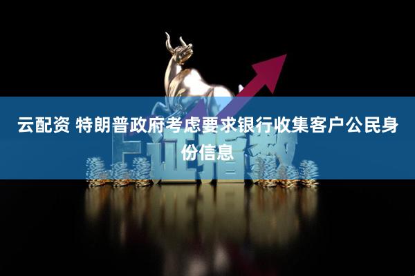 云配资 特朗普政府考虑要求银行收集客户公民身份信息