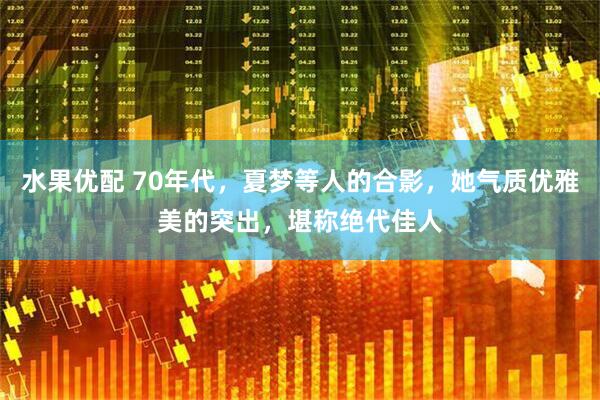 水果优配 70年代，夏梦等人的合影，她气质优雅美的突出，堪称绝代佳人