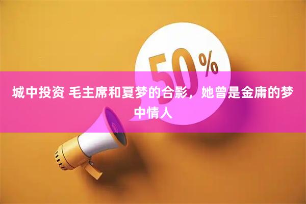 城中投资 毛主席和夏梦的合影，她曾是金庸的梦中情人