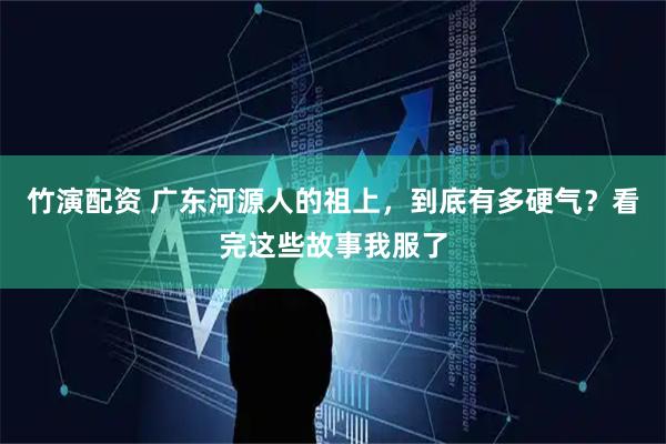 竹演配资 广东河源人的祖上，到底有多硬气？看完这些故事我服了