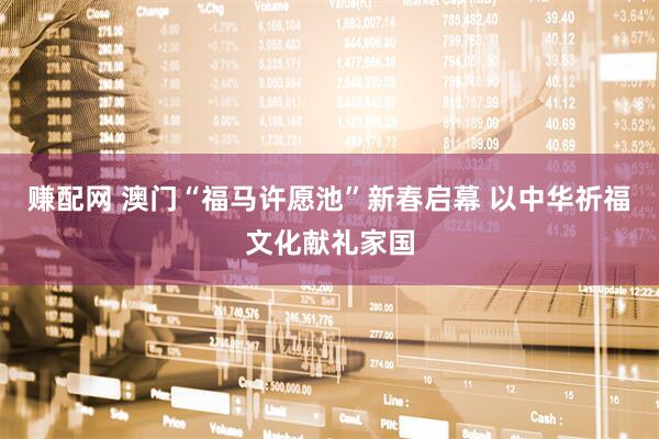 赚配网 澳门“福马许愿池”新春启幕 以中华祈福文化献礼家国