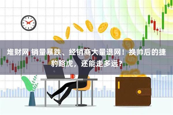 堆财网 销量暴跌、经销商大量退网！换帅后的捷豹路虎，还能走多远？