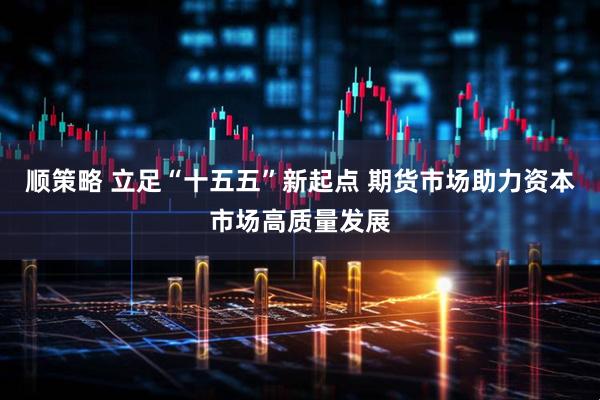 顺策略 立足“十五五”新起点 期货市场助力资本市场高质量发展