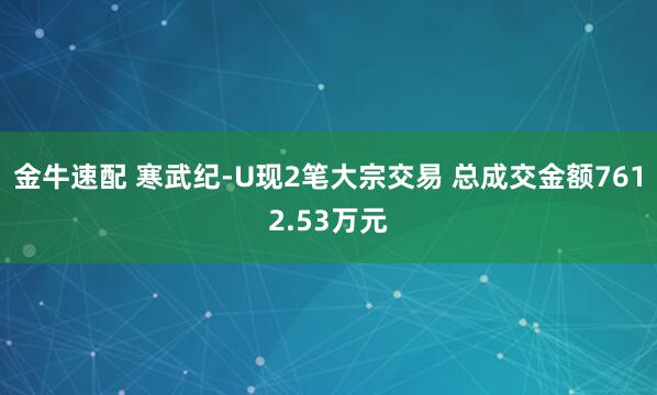 金牛速配 寒武纪-U现2笔大宗交易 总成交金额7612.53万元