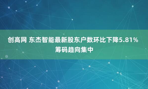 创高网 东杰智能最新股东户数环比下降5.81% 筹码趋向集中