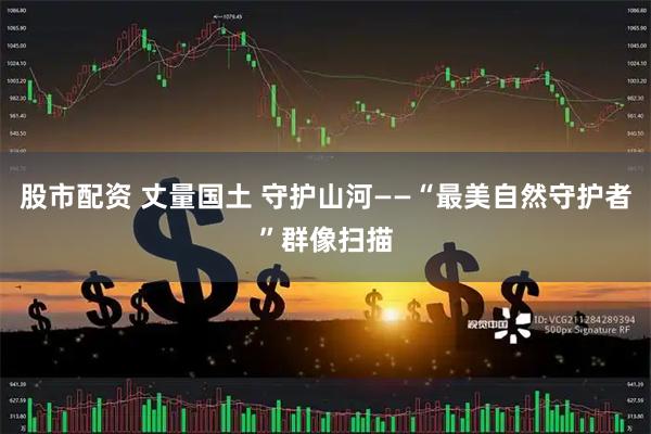 股市配资 丈量国土 守护山河——“最美自然守护者”群像扫描