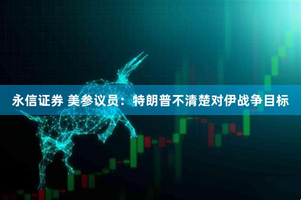 永信证券 美参议员：特朗普不清楚对伊战争目标