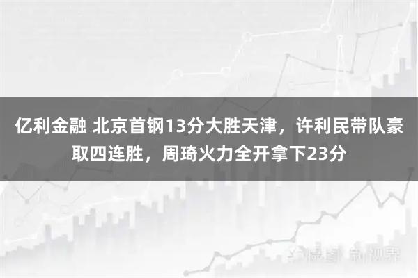 亿利金融 北京首钢13分大胜天津，许利民带队豪取四连胜，周琦火力全开拿下23分
