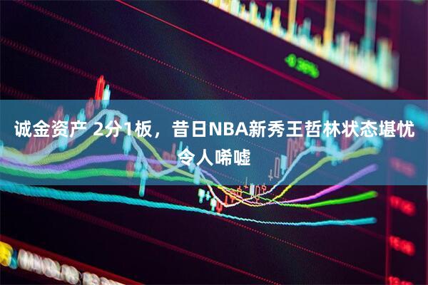 诚金资产 2分1板，昔日NBA新秀王哲林状态堪忧令人唏嘘