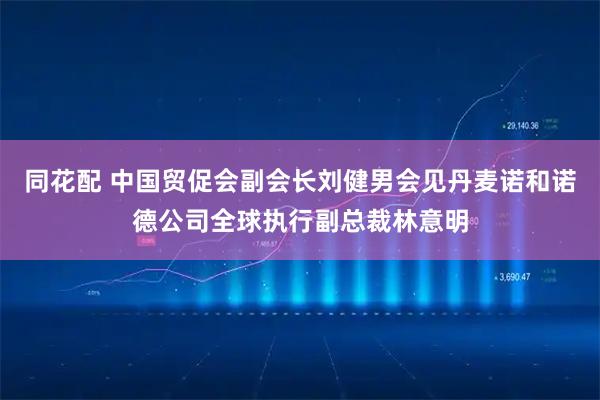 同花配 中国贸促会副会长刘健男会见丹麦诺和诺德公司全球执行副总裁林意明
