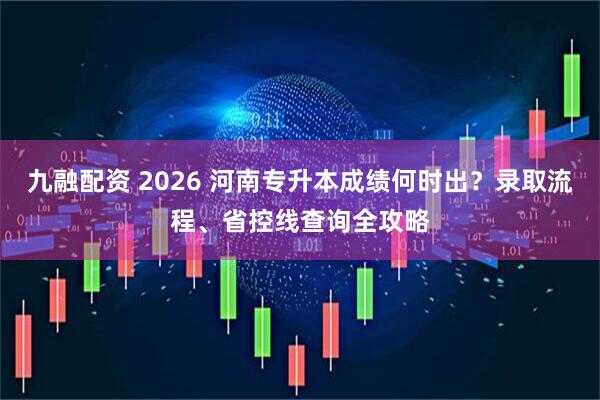 九融配资 2026 河南专升本成绩何时出？录取流程、省控线查询全攻略