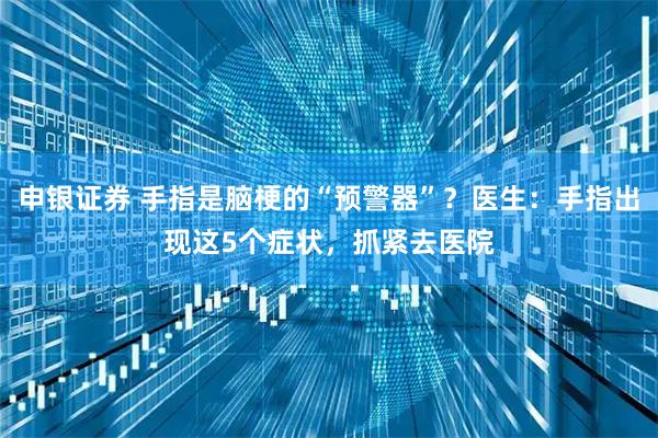 申银证券 手指是脑梗的“预警器”？医生：手指出现这5个症状，抓紧去医院