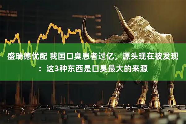 盛瑞德优配 我国口臭患者过亿，源头现在被发现：这3种东西是口臭最大的来源