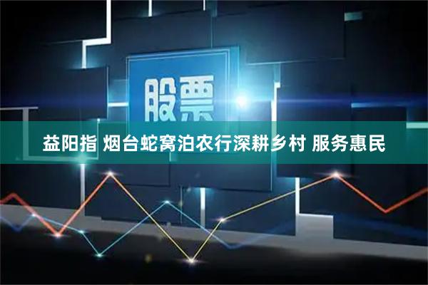 益阳指 烟台蛇窝泊农行深耕乡村 服务惠民