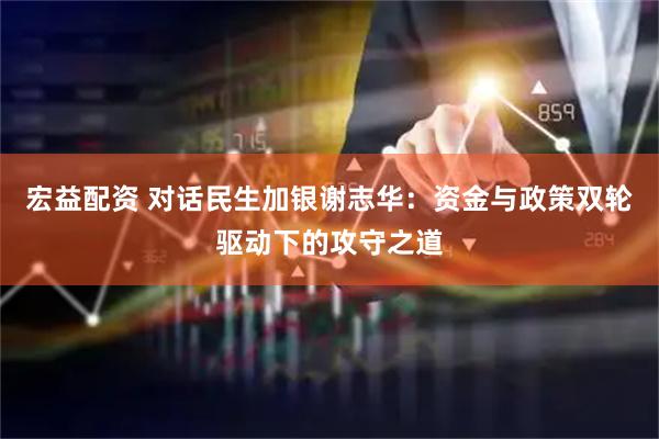 宏益配资 对话民生加银谢志华：资金与政策双轮驱动下的攻守之道