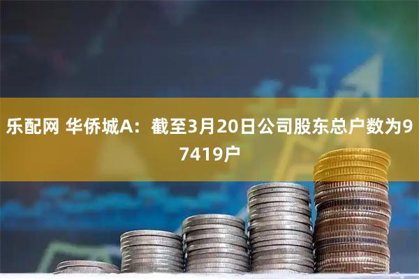 乐配网 华侨城A：截至3月20日公司股东总户数为97419户