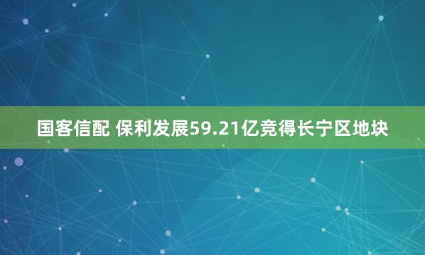 国客信配 保利发展59.21亿竞得长宁区地块