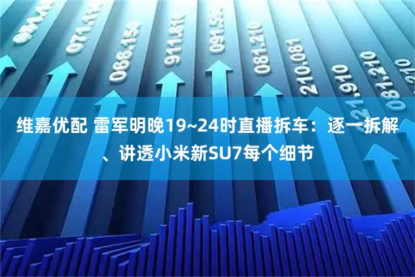 维嘉优配 雷军明晚19~24时直播拆车：逐一拆解、讲透小米新SU7每个细节