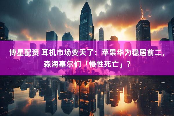 博星配资 耳机市场变天了：苹果华为稳居前二，森海塞尔们「慢性死亡」？