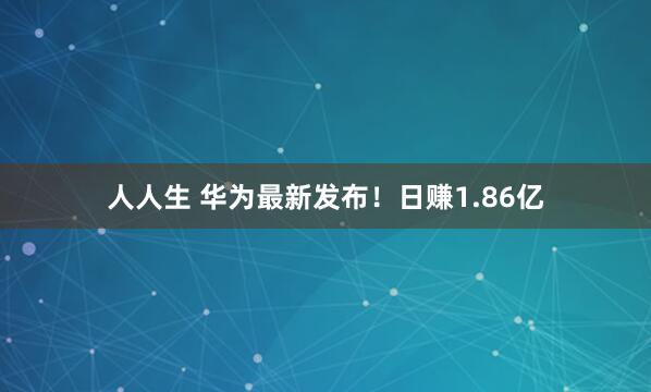 人人生 华为最新发布！日赚1.86亿
