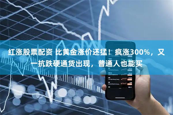 红涨股票配资 比黄金涨价还猛！疯涨300%，又一抗跌硬通货出现，普通人也能买