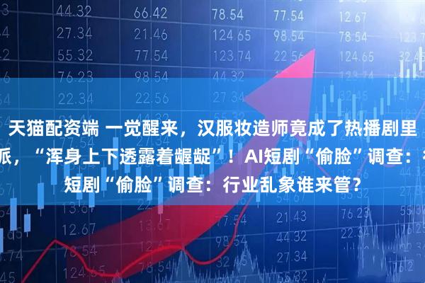 天猫配资端 一觉醒来，汉服妆造师竟成了热播剧里贪财好色的大反派，“浑身上下透露着龌龊”！AI短剧“偷脸”调查：行业乱象谁来管？