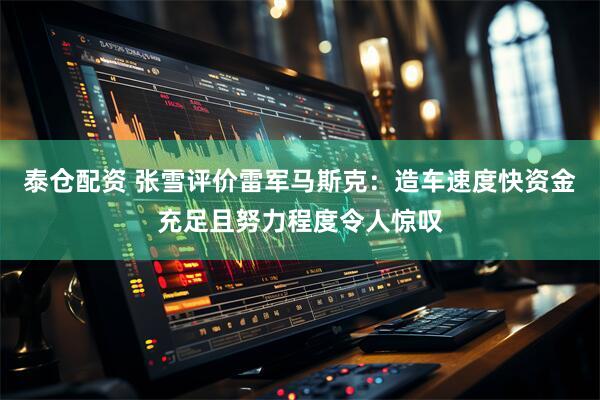 泰仓配资 张雪评价雷军马斯克：造车速度快资金充足且努力程度令人惊叹