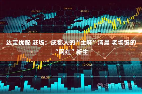 达宝优配 赶场：成都人的“土味”清晨 老场镇的“网红”新生