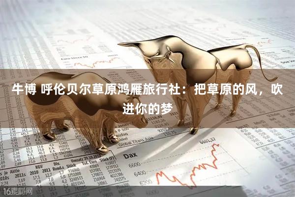 牛博 呼伦贝尔草原鸿雁旅行社：把草原的风，吹进你的梦