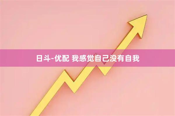 日斗-优配 我感觉自己没有自我