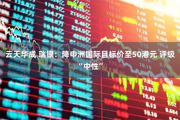 云天华成 瑞银：降申洲国际目标价至50港元 评级“中性”
