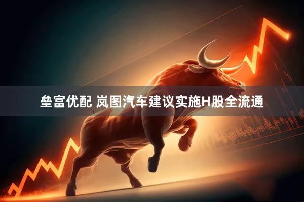 垒富优配 岚图汽车建议实施H股全流通