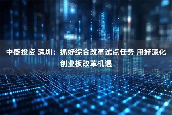 中盛投资 深圳：抓好综合改革试点任务 用好深化创业板改革机遇
