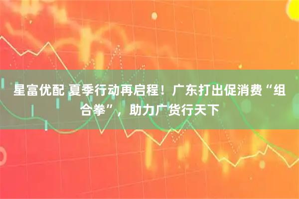 星富优配 夏季行动再启程！广东打出促消费“组合拳”，助力广货行天下