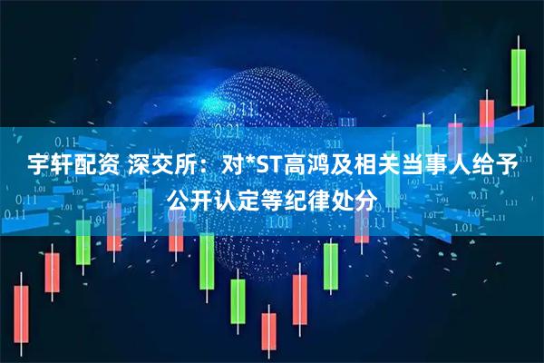 宇轩配资 深交所：对*ST高鸿及相关当事人给予公开认定等纪律处分