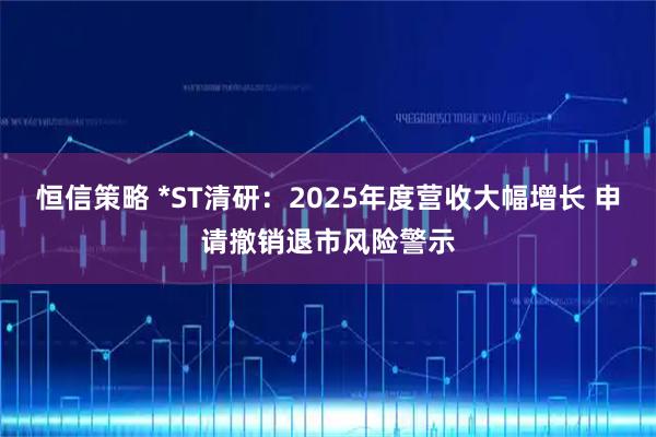 恒信策略 *ST清研：2025年度营收大幅增长 申请撤销退市风险警示