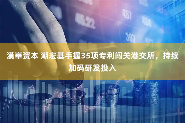 漢崋资本 潮宏基手握35项专利闯关港交所，持续加码研发投入