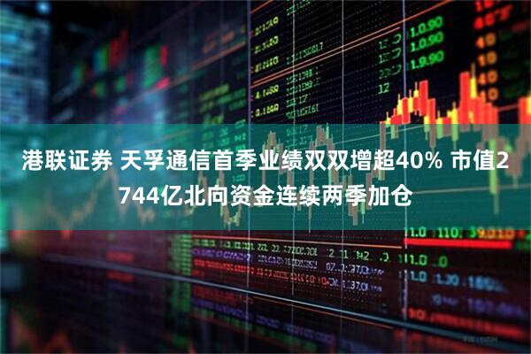 港联证券 天孚通信首季业绩双双增超40% 市值2744亿北向资金连续两季加仓