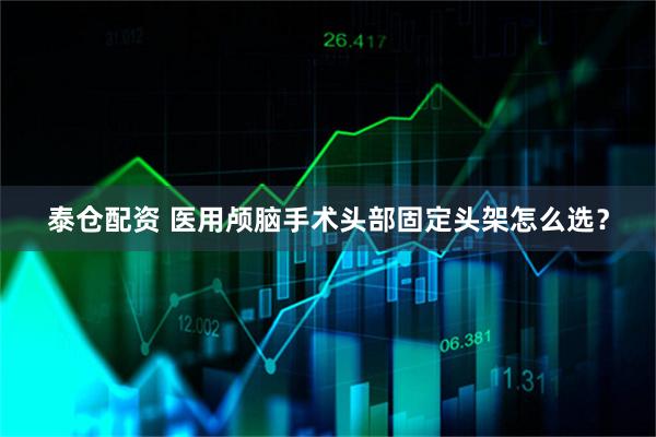 泰仓配资 医用颅脑手术头部固定头架怎么选？