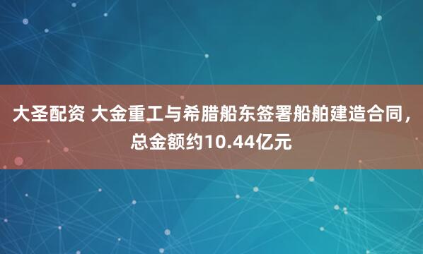 大圣配资 大金重工与希腊船东签署船舶建造合同,总金额约10.44亿元