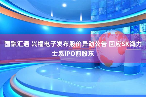 国融汇通 兴福电子发布股价异动公告 回应SK海力士系IPO前股东