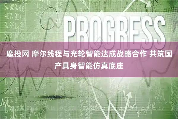 魔投网 摩尔线程与光轮智能达成战略合作 共筑国产具身智能仿真底座