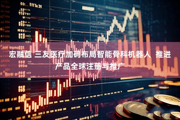 宏融信 三友医疗加码布局智能骨科机器人 推进产品全球注册与推广