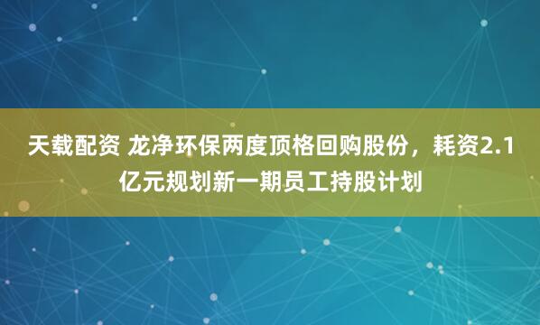 天载配资 龙净环保两度顶格回购股份，耗资2.1亿元规划新一期员工持股计划