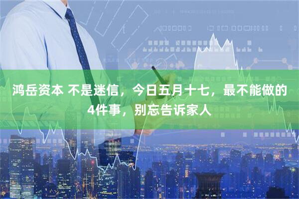 鸿岳资本 不是迷信，今日五月十七，最不能做的4件事，别忘告诉家人