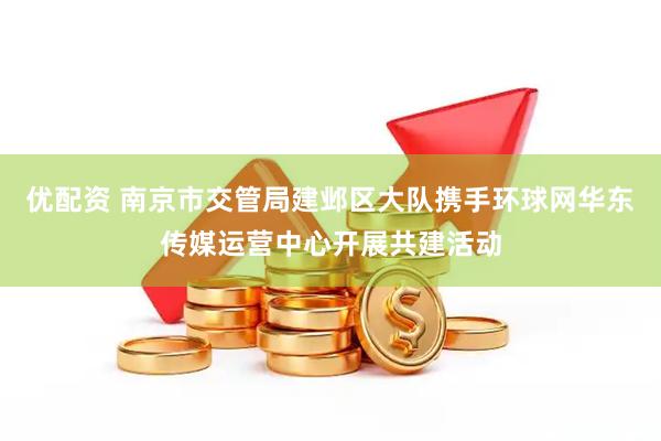 优配资 南京市交管局建邺区大队携手环球网华东传媒运营中心开展共建活动