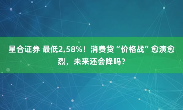 星合证券 最低2.58%！消费贷“价格战”愈演愈烈，未来还会降吗？