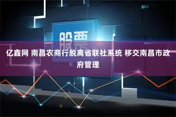 亿鑫网 南昌农商行脱离省联社系统 移交南昌市政府管理