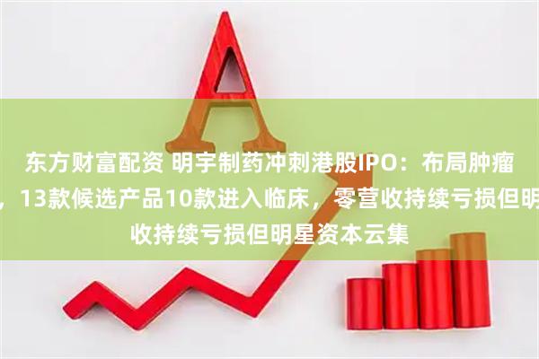 东方财富配资 明宇制药冲刺港股IPO:布局肿瘤和自身免疫,13款候选产品10款进入临床,零营收持续亏损但明星资本云集